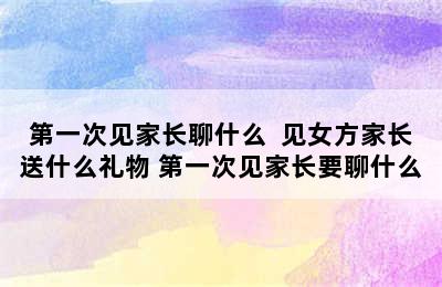 第一次见家长聊什么  见女方家长送什么礼物 第一次见家长要聊什么